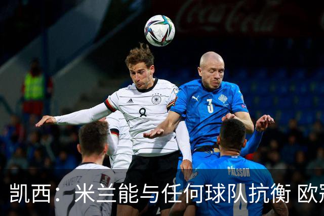 凯西：米兰能与任何球队抗衡 欧冠之旅还没有结束